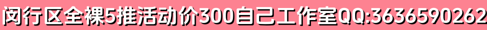 闵行区龙茗路东兰路全裸5推活动价300自己工作室QQ:3636590262