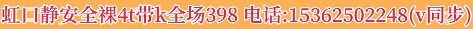 虹口静安全裸4t带k全场398 电话:15362502248(v同步)